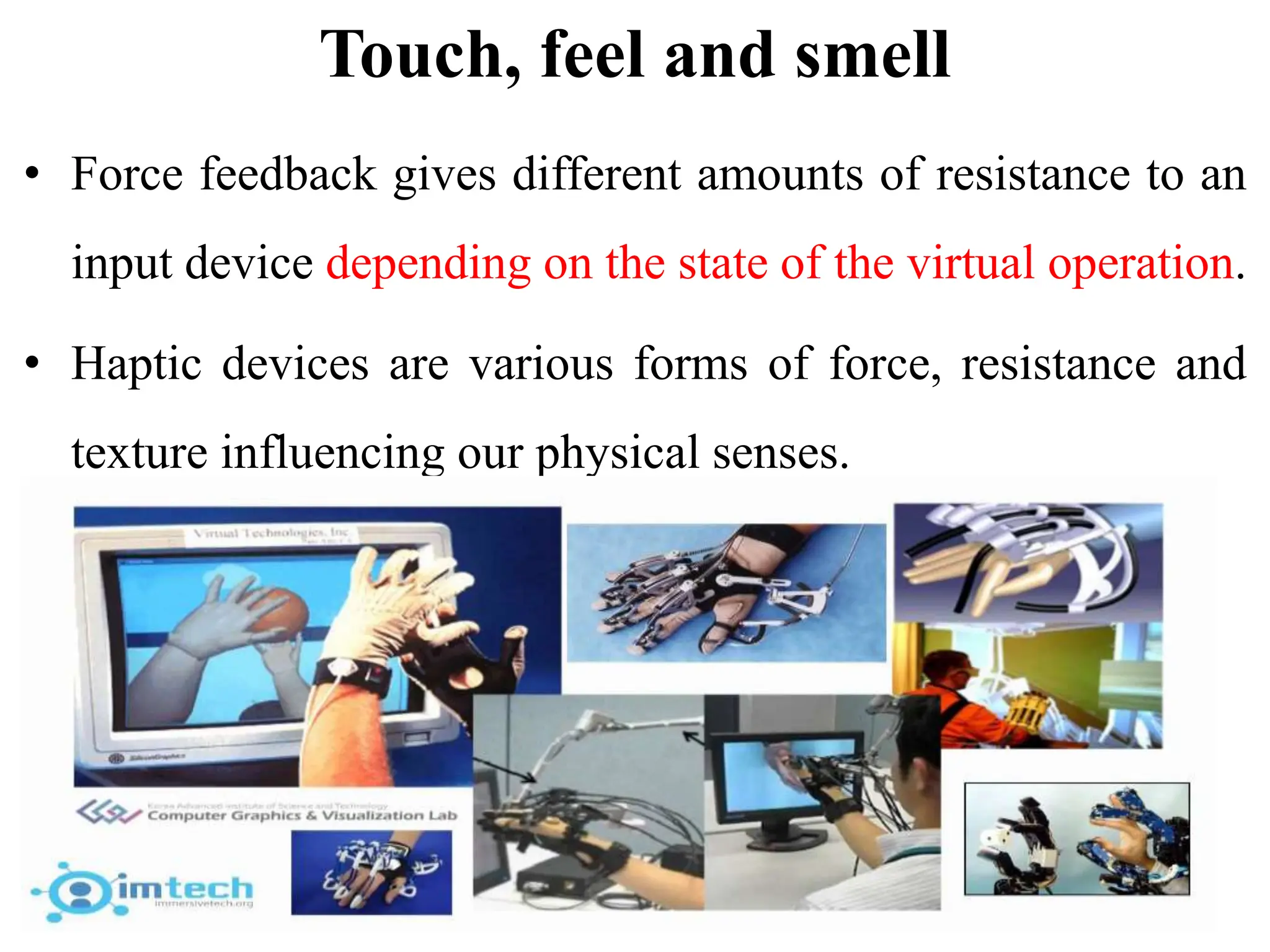 Touch, feel and smell
• Force feedback gives different amounts of resistance to an
input device depending on the state of the virtual operation.
• Haptic devices are various forms of force, resistance and
texture influencing our physical senses.
 