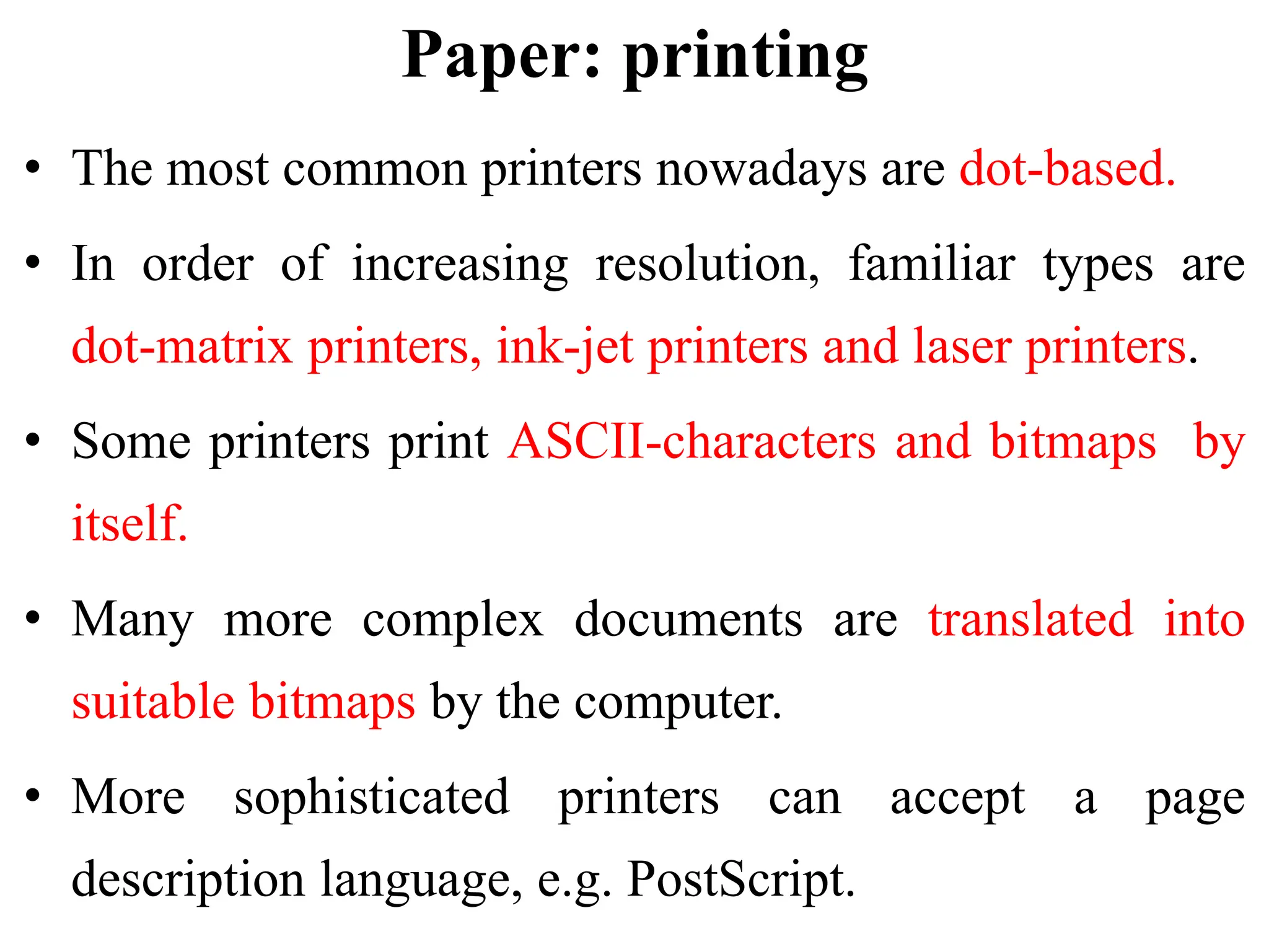 Paper: printing
• The most common printers nowadays are dot-based.
• In order of increasing resolution, familiar types are
dot-matrix printers, ink-jet printers and laser printers.
• Some printers print ASCII-characters and bitmaps by
itself.
• Many more complex documents are translated into
suitable bitmaps by the computer.
• More sophisticated printers can accept a page
description language, e.g. PostScript.
 