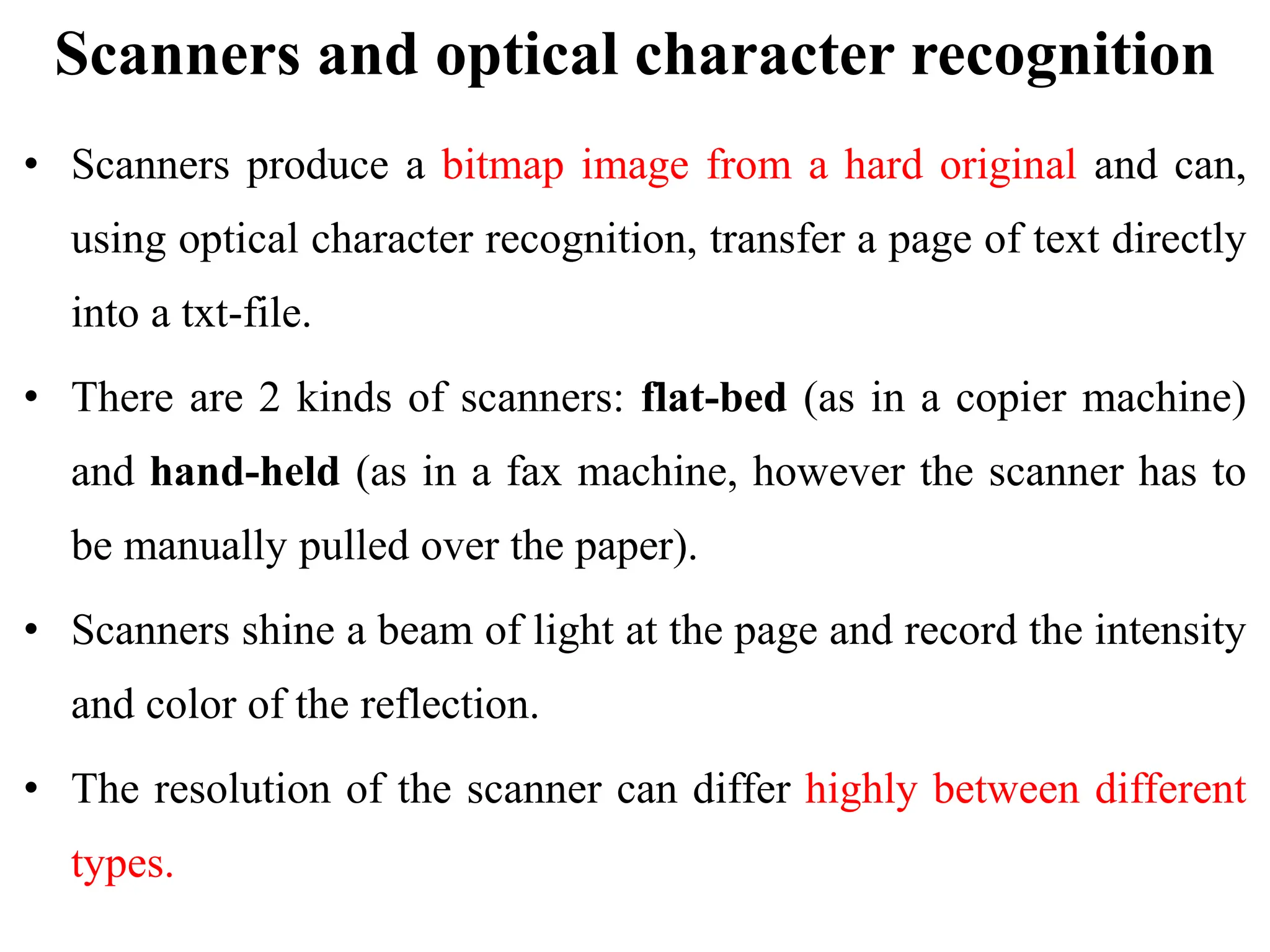Scanners and optical character recognition
• Scanners produce a bitmap image from a hard original and can,
using optical character recognition, transfer a page of text directly
into a txt-file.
• There are 2 kinds of scanners: flat-bed (as in a copier machine)
and hand-held (as in a fax machine, however the scanner has to
be manually pulled over the paper).
• Scanners shine a beam of light at the page and record the intensity
and color of the reflection.
• The resolution of the scanner can differ highly between different
types.
 