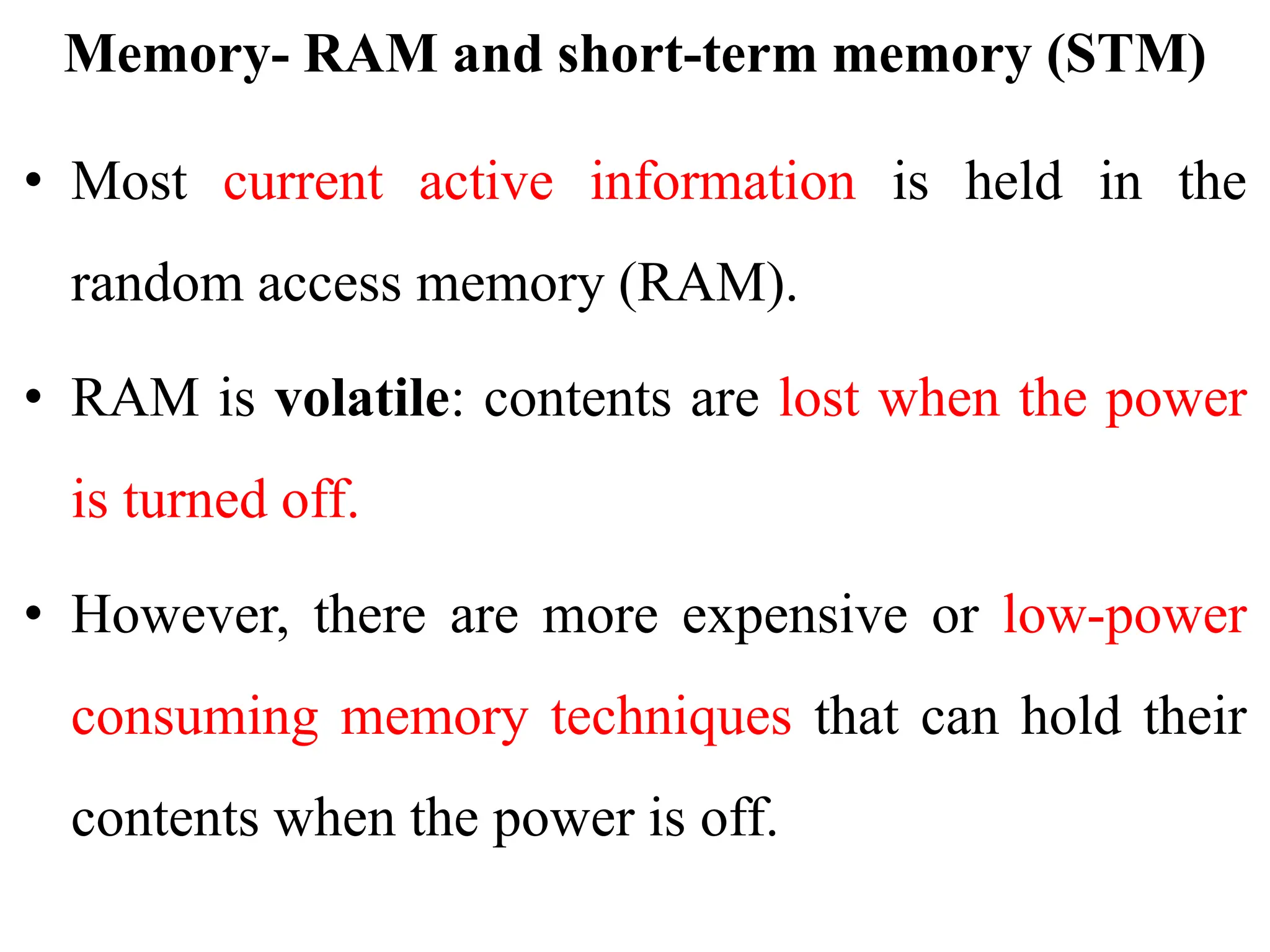 Memory- RAM and short-term memory (STM)
• Most current active information is held in the
random access memory (RAM).
• RAM is volatile: contents are lost when the power
is turned off.
• However, there are more expensive or low-power
consuming memory techniques that can hold their
contents when the power is off.
 