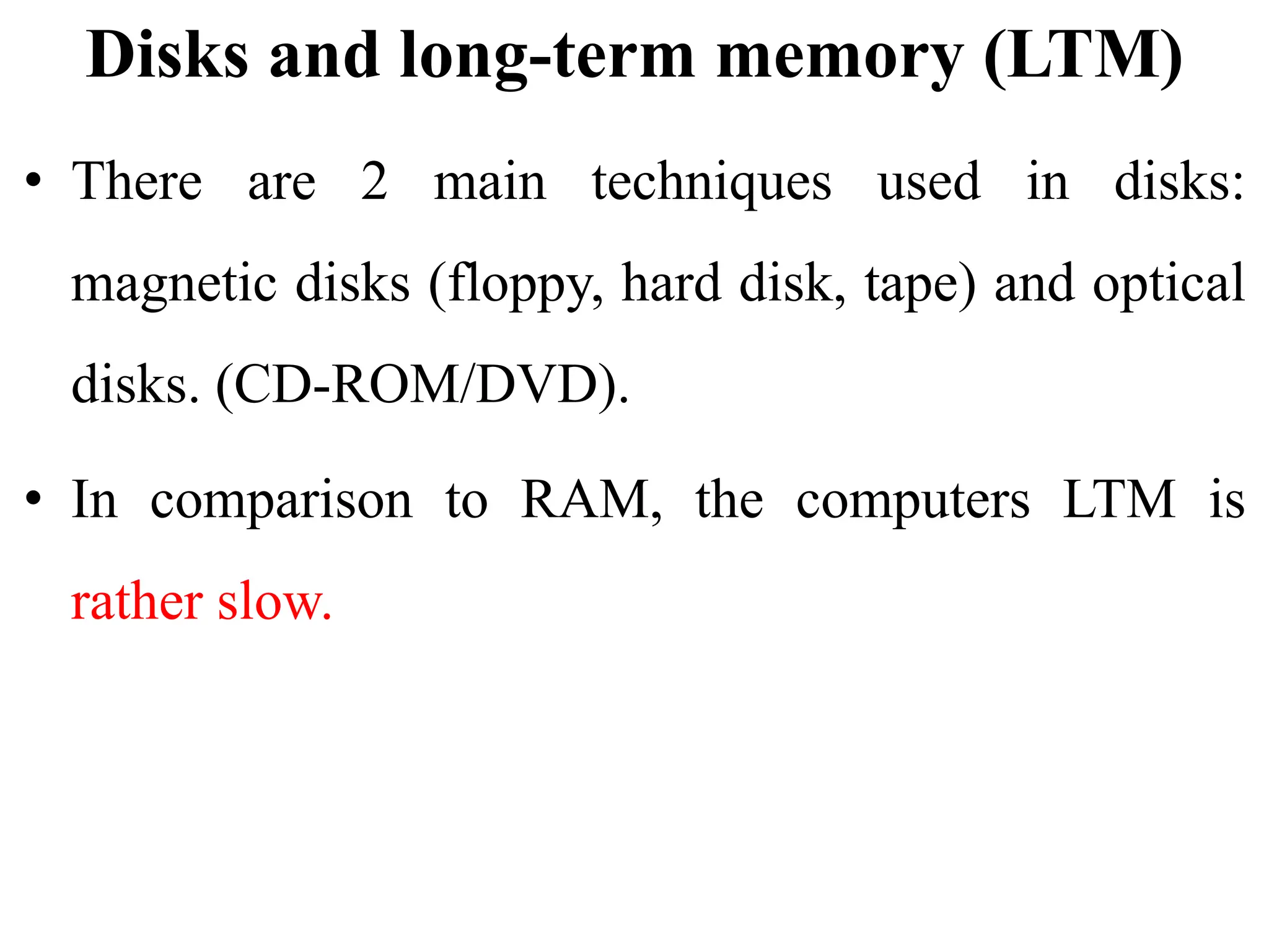 Disks and long-term memory (LTM)
• There are 2 main techniques used in disks:
magnetic disks (floppy, hard disk, tape) and optical
disks. (CD-ROM/DVD).
• In comparison to RAM, the computers LTM is
rather slow.
 