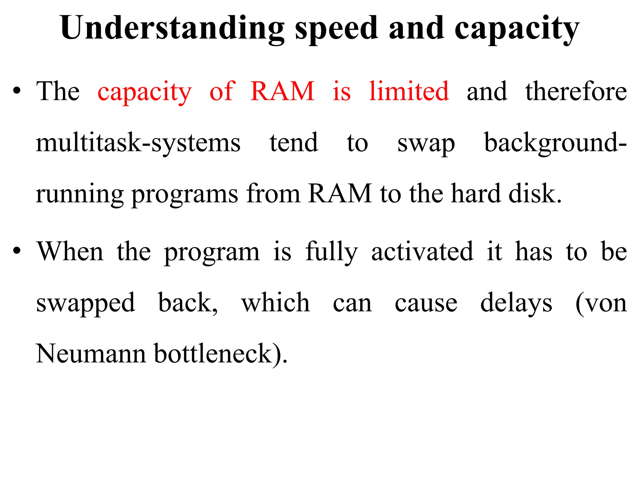 Understanding speed and capacity
• The capacity of RAM is limited and therefore
multitask-systems tend to swap background-
running programs from RAM to the hard disk.
• When the program is fully activated it has to be
swapped back, which can cause delays (von
Neumann bottleneck).
 