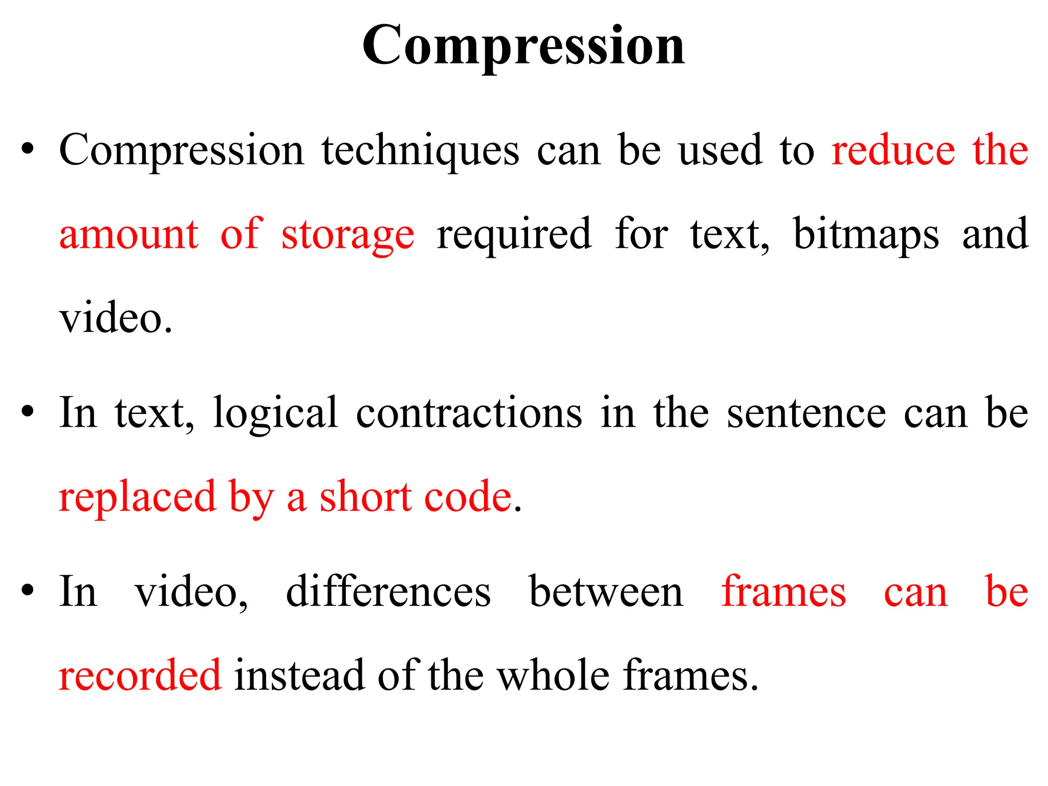 Compression
• Compression techniques can be used to reduce the
amount of storage required for text, bitmaps and
video.
• In text, logical contractions in the sentence can be
replaced by a short code.
• In video, differences between frames can be
recorded instead of the whole frames.
 