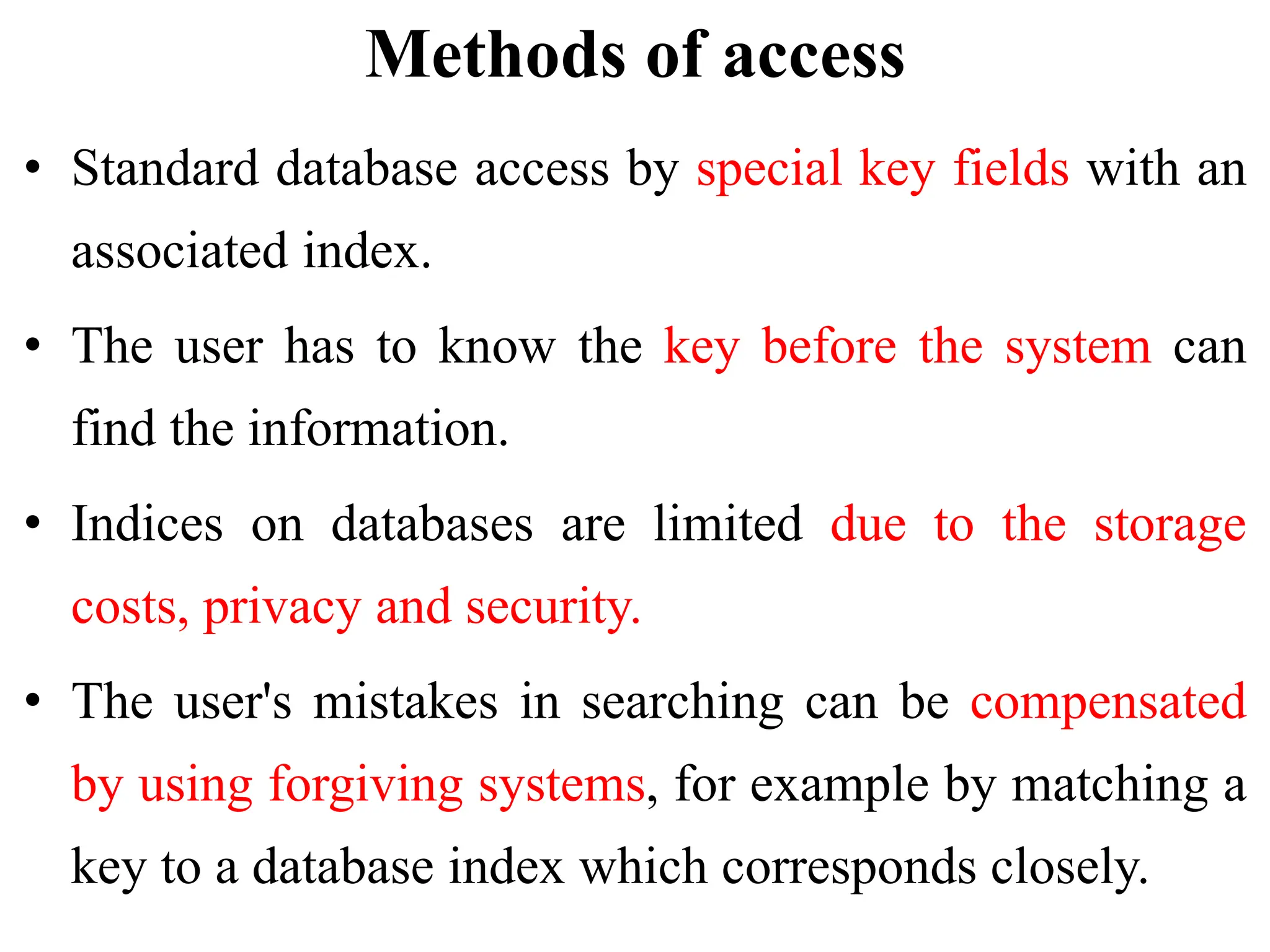 Methods of access
• Standard database access by special key fields with an
associated index.
• The user has to know the key before the system can
find the information.
• Indices on databases are limited due to the storage
costs, privacy and security.
• The user's mistakes in searching can be compensated
by using forgiving systems, for example by matching a
key to a database index which corresponds closely.
 