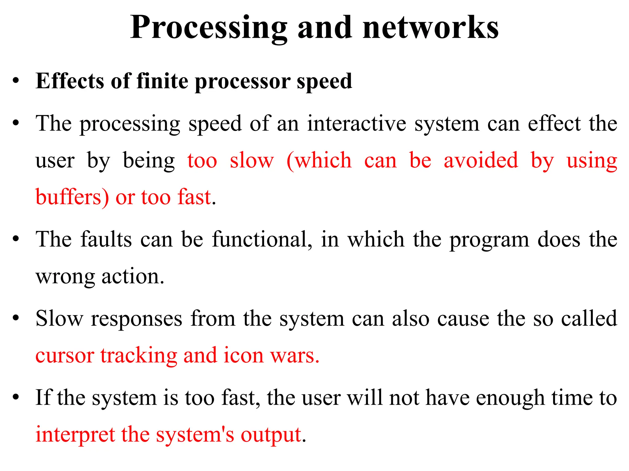 Processing and networks
• Effects of finite processor speed
• The processing speed of an interactive system can effect the
user by being too slow (which can be avoided by using
buffers) or too fast.
• The faults can be functional, in which the program does the
wrong action.
• Slow responses from the system can also cause the so called
cursor tracking and icon wars.
• If the system is too fast, the user will not have enough time to
interpret the system's output.
 
