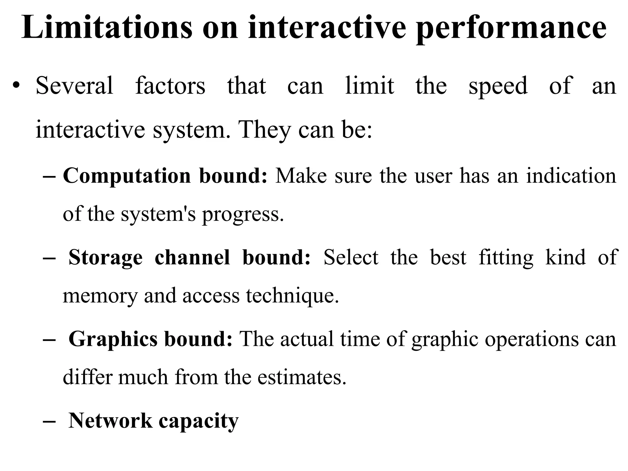 Limitations on interactive performance
• Several factors that can limit the speed of an
interactive system. They can be:
– Computation bound: Make sure the user has an indication
of the system's progress.
– Storage channel bound: Select the best fitting kind of
memory and access technique.
– Graphics bound: The actual time of graphic operations can
differ much from the estimates.
– Network capacity
 