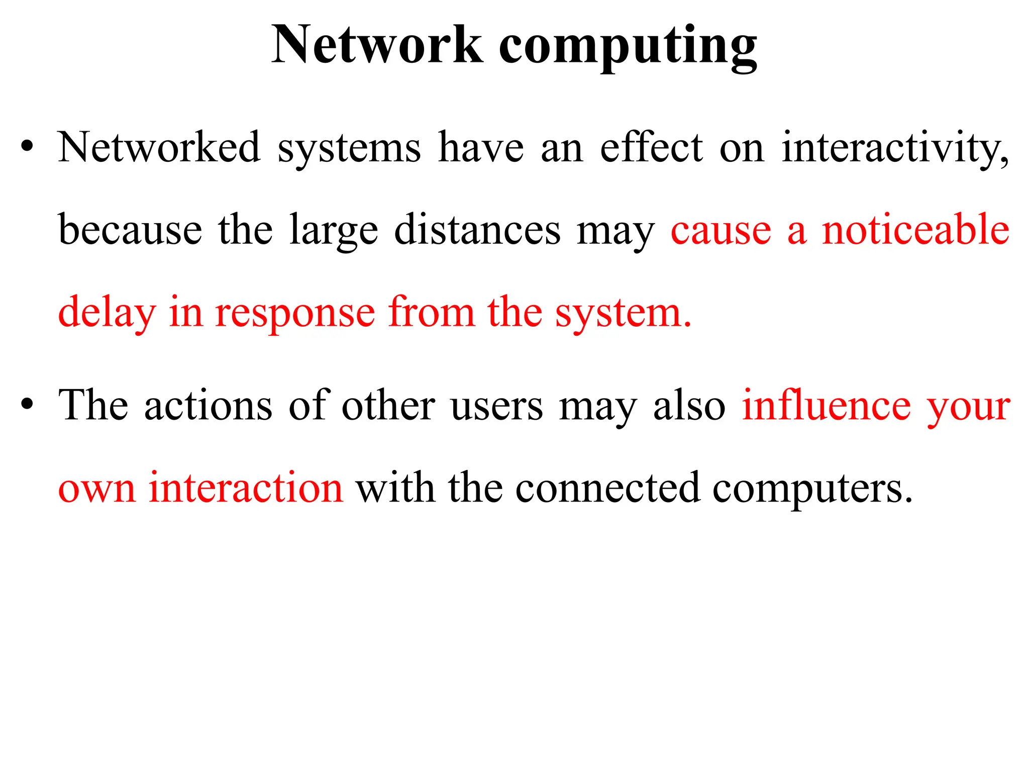 Network computing
• Networked systems have an effect on interactivity,
because the large distances may cause a noticeable
delay in response from the system.
• The actions of other users may also influence your
own interaction with the connected computers.
 