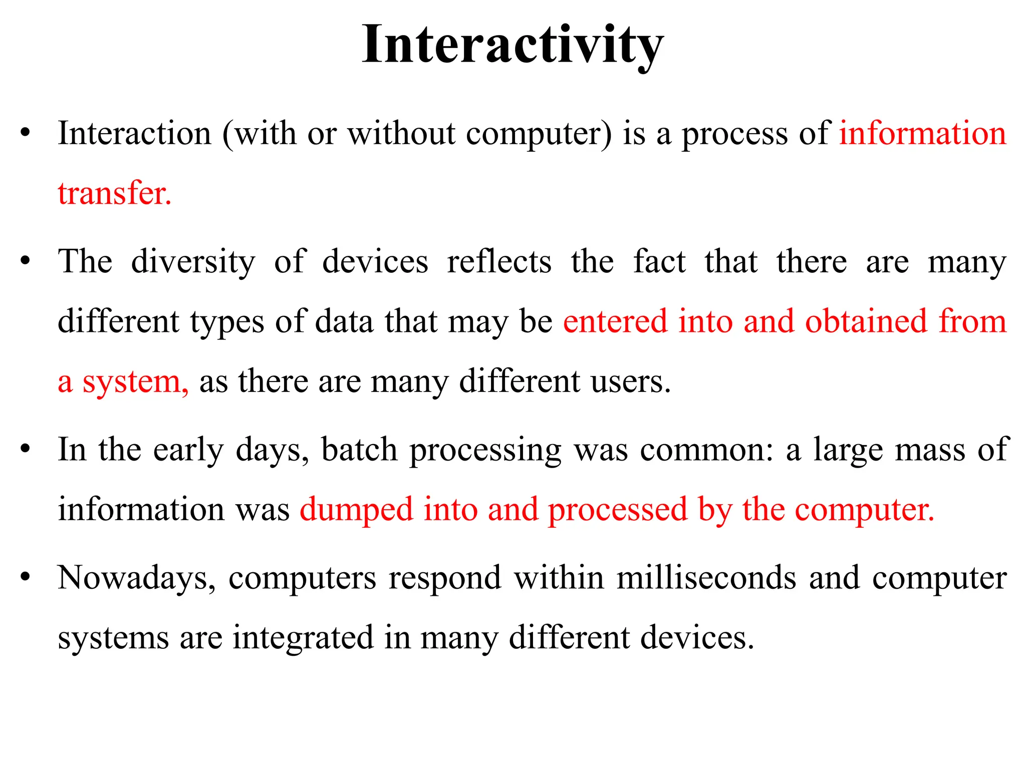 Interactivity
• Interaction (with or without computer) is a process of information
transfer.
• The diversity of devices reflects the fact that there are many
different types of data that may be entered into and obtained from
a system, as there are many different users.
• In the early days, batch processing was common: a large mass of
information was dumped into and processed by the computer.
• Nowadays, computers respond within milliseconds and computer
systems are integrated in many different devices.
 