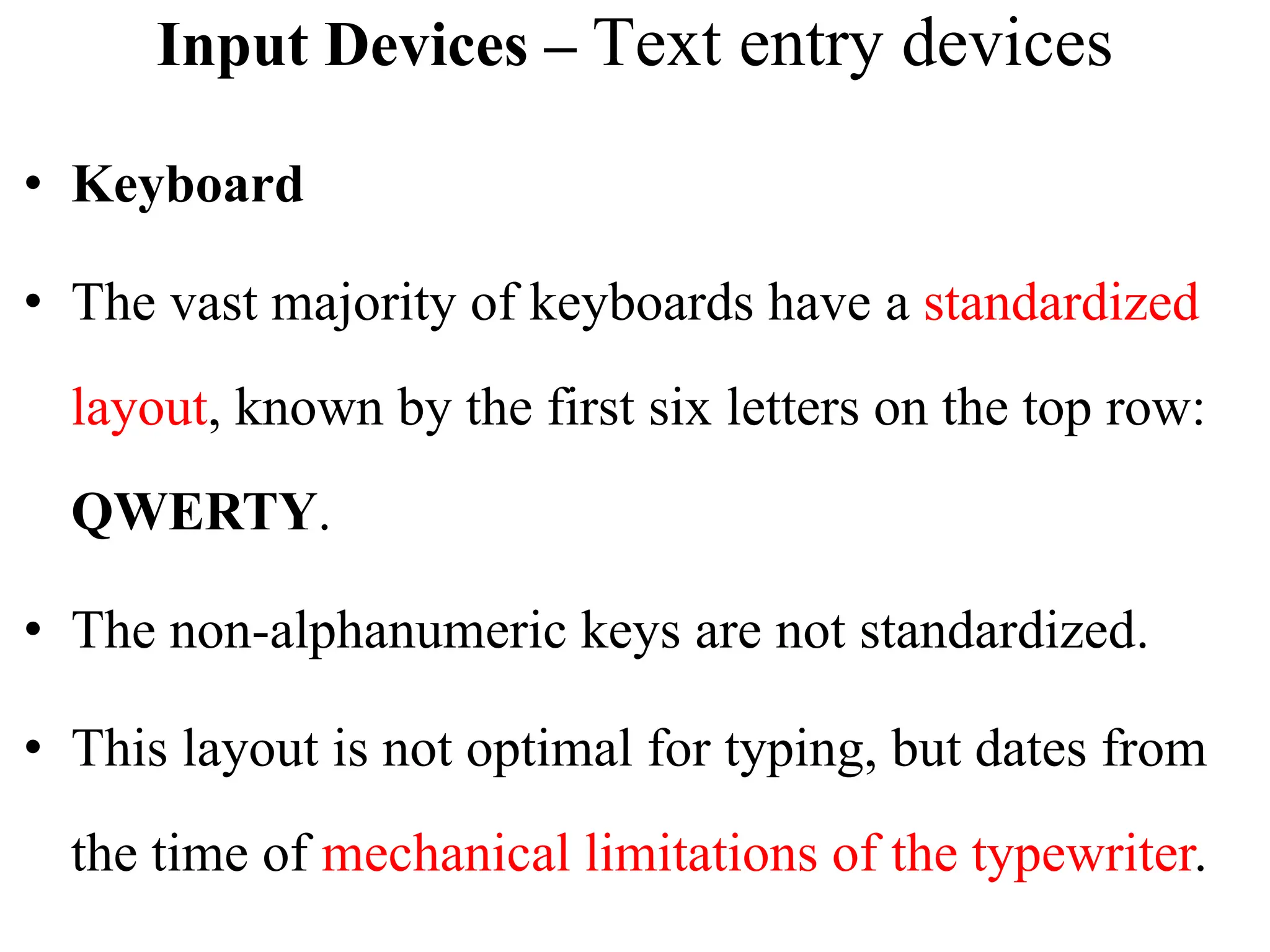 Input Devices – Text entry devices
• Keyboard
• The vast majority of keyboards have a standardized
layout, known by the first six letters on the top row:
QWERTY.
• The non-alphanumeric keys are not standardized.
• This layout is not optimal for typing, but dates from
the time of mechanical limitations of the typewriter.
 