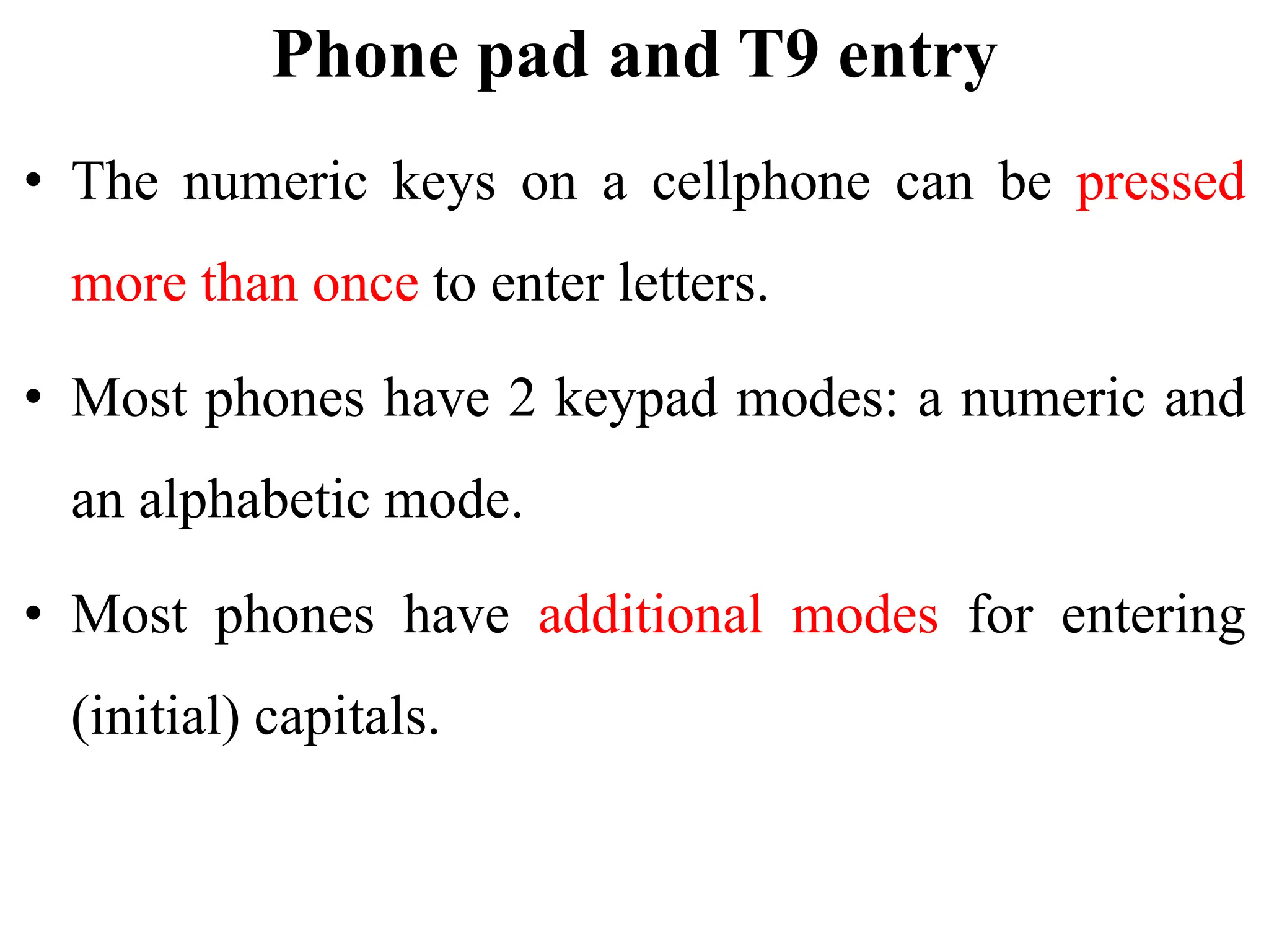 Phone pad and T9 entry
• The numeric keys on a cellphone can be pressed
more than once to enter letters.
• Most phones have 2 keypad modes: a numeric and
an alphabetic mode.
• Most phones have additional modes for entering
(initial) capitals.
 