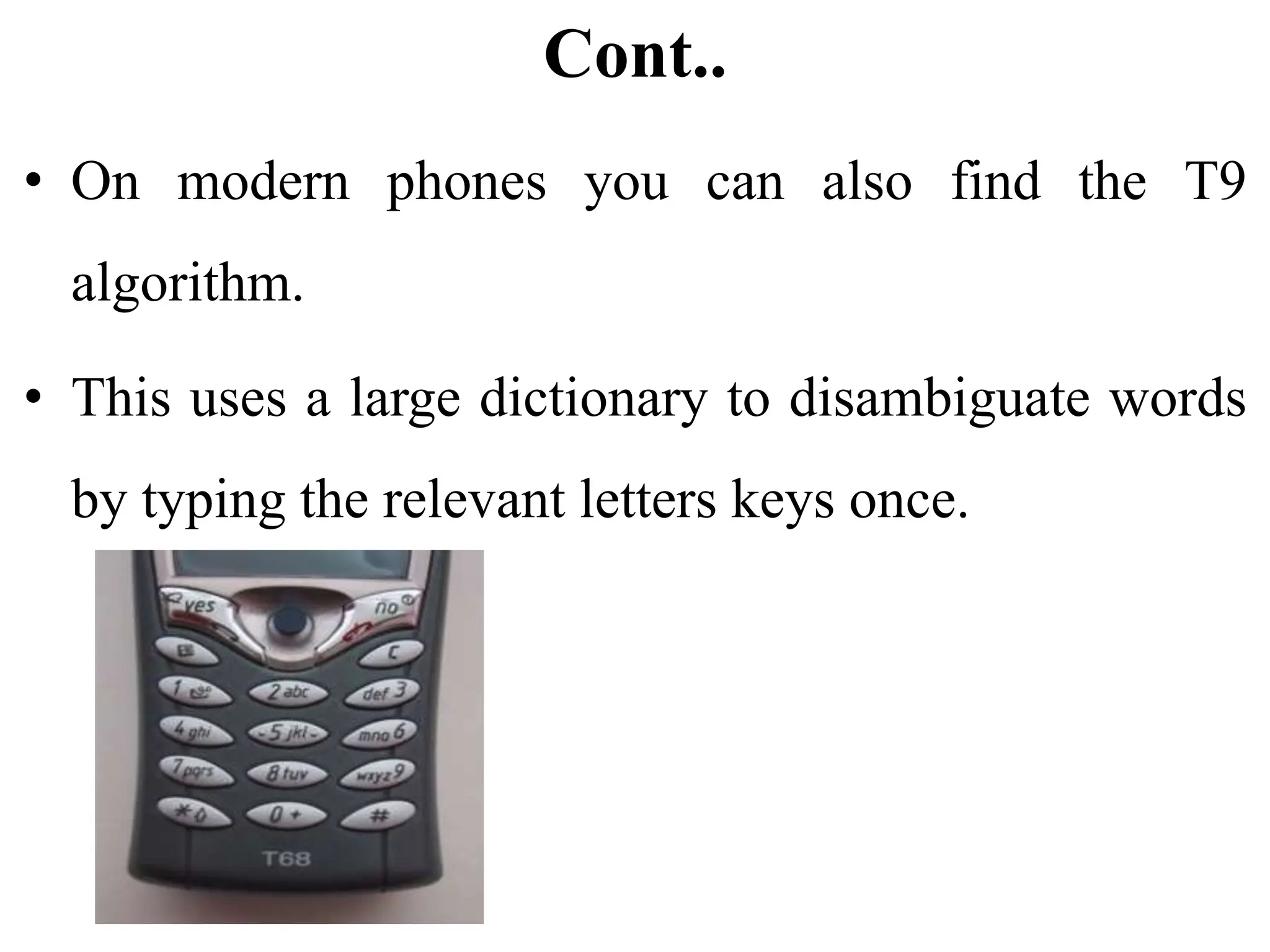 Cont..
• On modern phones you can also find the T9
algorithm.
• This uses a large dictionary to disambiguate words
by typing the relevant letters keys once.
 