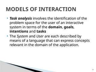 11
 Task analysis involves the identification of the
problem space for the user of an interactive
system in terms of the domain, goals,
intentions and tasks
 The System and User are each described by
means of a language that can express concepts
relevant in the domain of the application.
MODELS OF INTERACTION
 