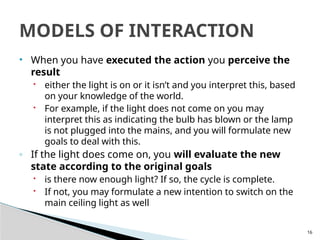 16
• When you have executed the action you perceive the
result
 either the light is on or it isn’t and you interpret this, based
on your knowledge of the world.
 For example, if the light does not come on you may
interpret this as indicating the bulb has blown or the lamp
is not plugged into the mains, and you will formulate new
goals to deal with this.
◦ If the light does come on, you will evaluate the new
state according to the original goals
 is there now enough light? If so, the cycle is complete.
 If not, you may formulate a new intention to switch on the
main ceiling light as well
MODELS OF INTERACTION
 