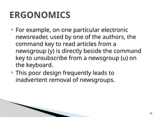 28
 For example, on one particular electronic
newsreader, used by one of the authors, the
command key to read articles from a
newsgroup (y) is directly beside the command
key to unsubscribe from a newsgroup (u) on
the keyboard.
 This poor design frequently leads to
inadvertent removal of newsgroups.
ERGONOMICS
 