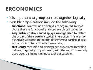 29
 It is important to group controls together logically
 Possible organizations include the following:
◦ functional controls and displays are organized so that
those that are functionally related are placed together
◦ sequential controls and displays are organized to reflect
the order of their use in a typical interaction (this may be
especially appropriate in domains where a particular task
sequence is enforced, such as aviation);
◦ frequency controls and displays are organized according
to how frequently they are used, with the most commonly
used controls being the most easily accessible.
ERGONOMICS
 