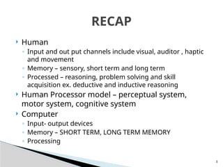 3
 Human
◦ Input and out put channels include visual, auditor , haptic
and movement
◦ Memory – sensory, short term and long term
◦ Processed – reasoning, problem solving and skill
acquisition ex. deductive and inductive reasoning
 Human Processor model – perceptual system,
motor system, cognitive system
 Computer
◦ Input- output devices
◦ Memory – SHORT TERM, LONG TERM MEMORY
◦ Processing
RECAP
 