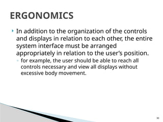 30
 In addition to the organization of the controls
and displays in relation to each other, the entire
system interface must be arranged
appropriately in relation to the user’s position.
◦ for example, the user should be able to reach all
controls necessary and view all displays without
excessive body movement.
ERGONOMICS
 