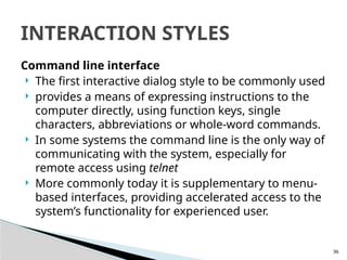 36
Command line interface
 The first interactive dialog style to be commonly used
 provides a means of expressing instructions to the
computer directly, using function keys, single
characters, abbreviations or whole-word commands.
 In some systems the command line is the only way of
communicating with the system, especially for
remote access using telnet
 More commonly today it is supplementary to menu-
based interfaces, providing accelerated access to the
system’s functionality for experienced user.
INTERACTION STYLES
 