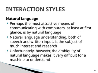 40
Natural language
 Perhaps the most attractive means of
communicating with computers, at least at first
glance, is by natural language
 Natural language understanding, both of
speech and written input, is the subject of
much interest and research
 Unfortunately, however, the ambiguity of
natural language makes it very difficult for a
machine to understand
INTERACTION STYLES
 
