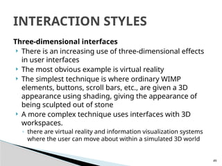49
Three-dimensional interfaces
 There is an increasing use of three-dimensional effects
in user interfaces
 The most obvious example is virtual reality
 The simplest technique is where ordinary WIMP
elements, buttons, scroll bars, etc., are given a 3D
appearance using shading, giving the appearance of
being sculpted out of stone
 A more complex technique uses interfaces with 3D
workspaces.
◦ there are virtual reality and information visualization systems
where the user can move about within a simulated 3D world
INTERACTION STYLES
 