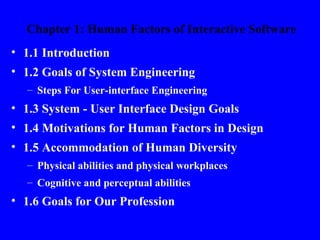 Chapter 1: Human Factors of Interactive Software
• 1.1 Introduction
• 1.2 Goals of System Engineering
  – Steps For User-interface Engineering
• 1.3 System - User Interface Design Goals
• 1.4 Motivations for Human Factors in Design
• 1.5 Accommodation of Human Diversity
  – Physical abilities and physical workplaces
  – Cognitive and perceptual abilities
• 1.6 Goals for Our Profession
 