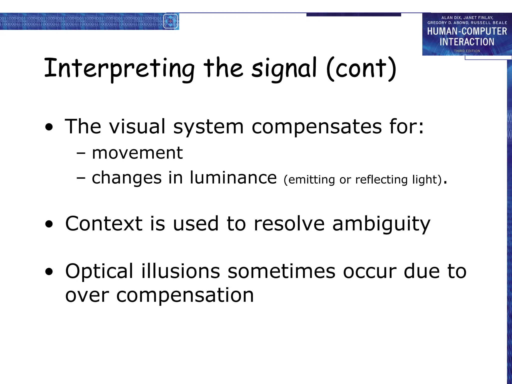 Interpreting the signal (cont)
• The visual system compensates for:
– movement
– changes in luminance (emitting or reflecting light).
• Context is used to resolve ambiguity
• Optical illusions sometimes occur due to
over compensation
 