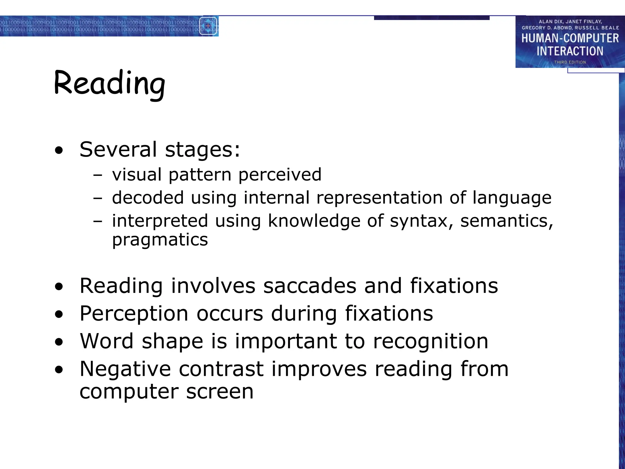 Reading
• Several stages:
– visual pattern perceived
– decoded using internal representation of language
– interpreted using knowledge of syntax, semantics,
pragmatics
• Reading involves saccades and fixations
• Perception occurs during fixations
• Word shape is important to recognition
• Negative contrast improves reading from
computer screen
 