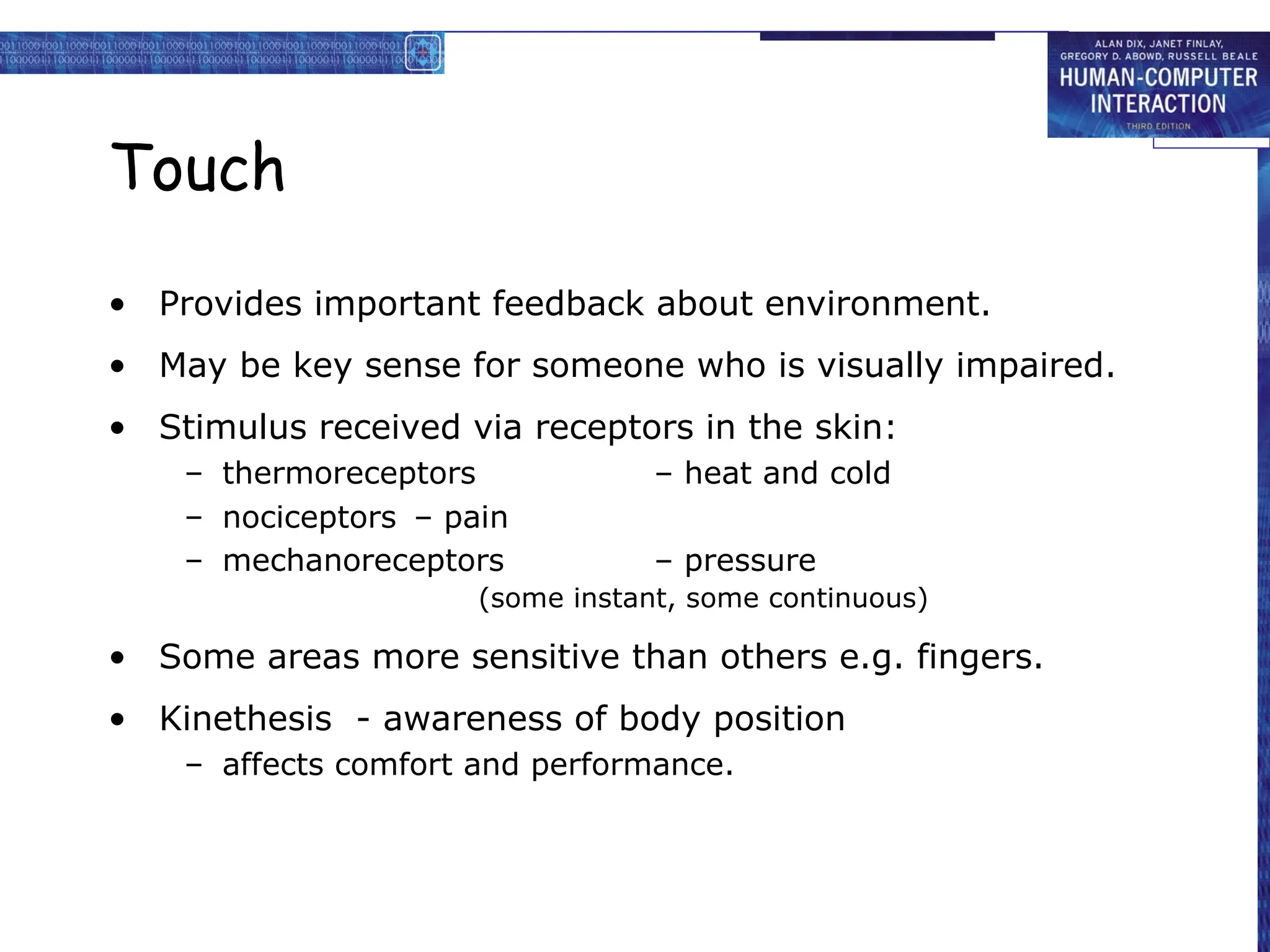 Touch
• Provides important feedback about environment.
• May be key sense for someone who is visually impaired.
• Stimulus received via receptors in the skin:
– thermoreceptors – heat and cold
– nociceptors – pain
– mechanoreceptors – pressure
(some instant, some continuous)
• Some areas more sensitive than others e.g. fingers.
• Kinethesis - awareness of body position
– affects comfort and performance.
 