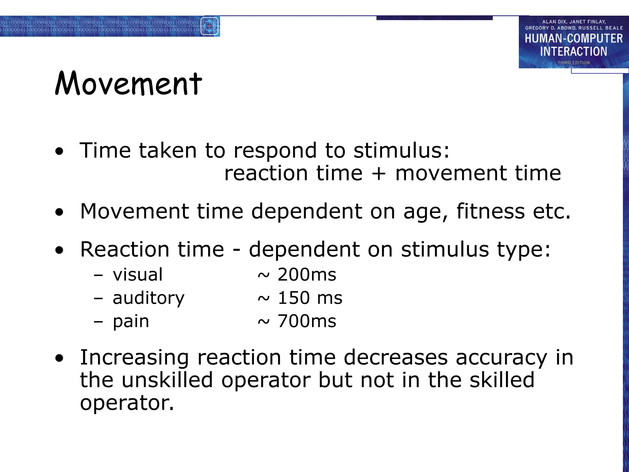 Movement
• Time taken to respond to stimulus:
reaction time + movement time
• Movement time dependent on age, fitness etc.
• Reaction time - dependent on stimulus type:
– visual ~ 200ms
– auditory ~ 150 ms
– pain ~ 700ms
• Increasing reaction time decreases accuracy in
the unskilled operator but not in the skilled
operator.
 
