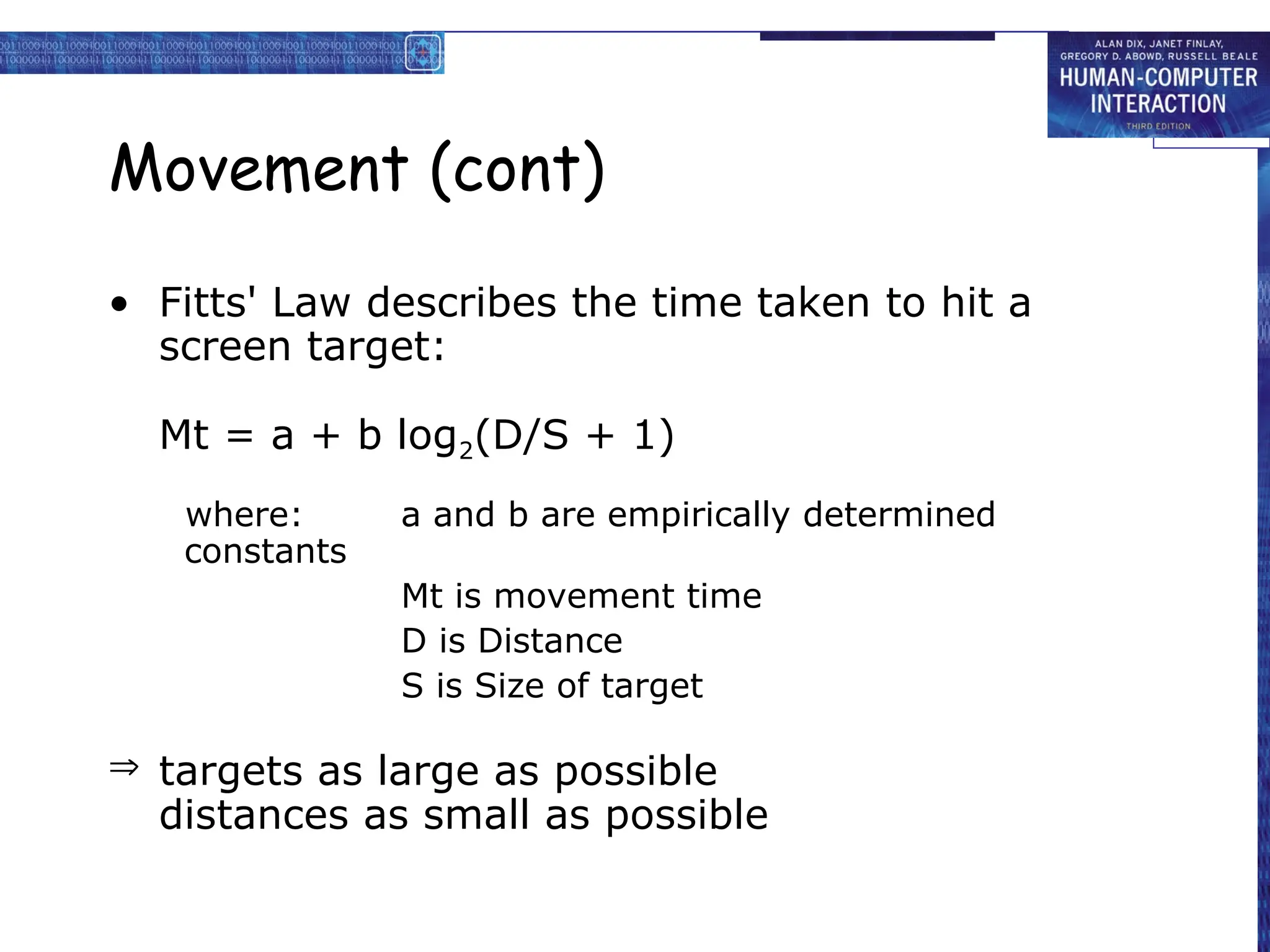 Movement (cont)
• Fitts' Law describes the time taken to hit a
screen target:
Mt = a + b log2(D/S + 1)
where: a and b are empirically determined
constants
Mt is movement time
D is Distance
S is Size of target
 targets as large as possible
distances as small as possible
 