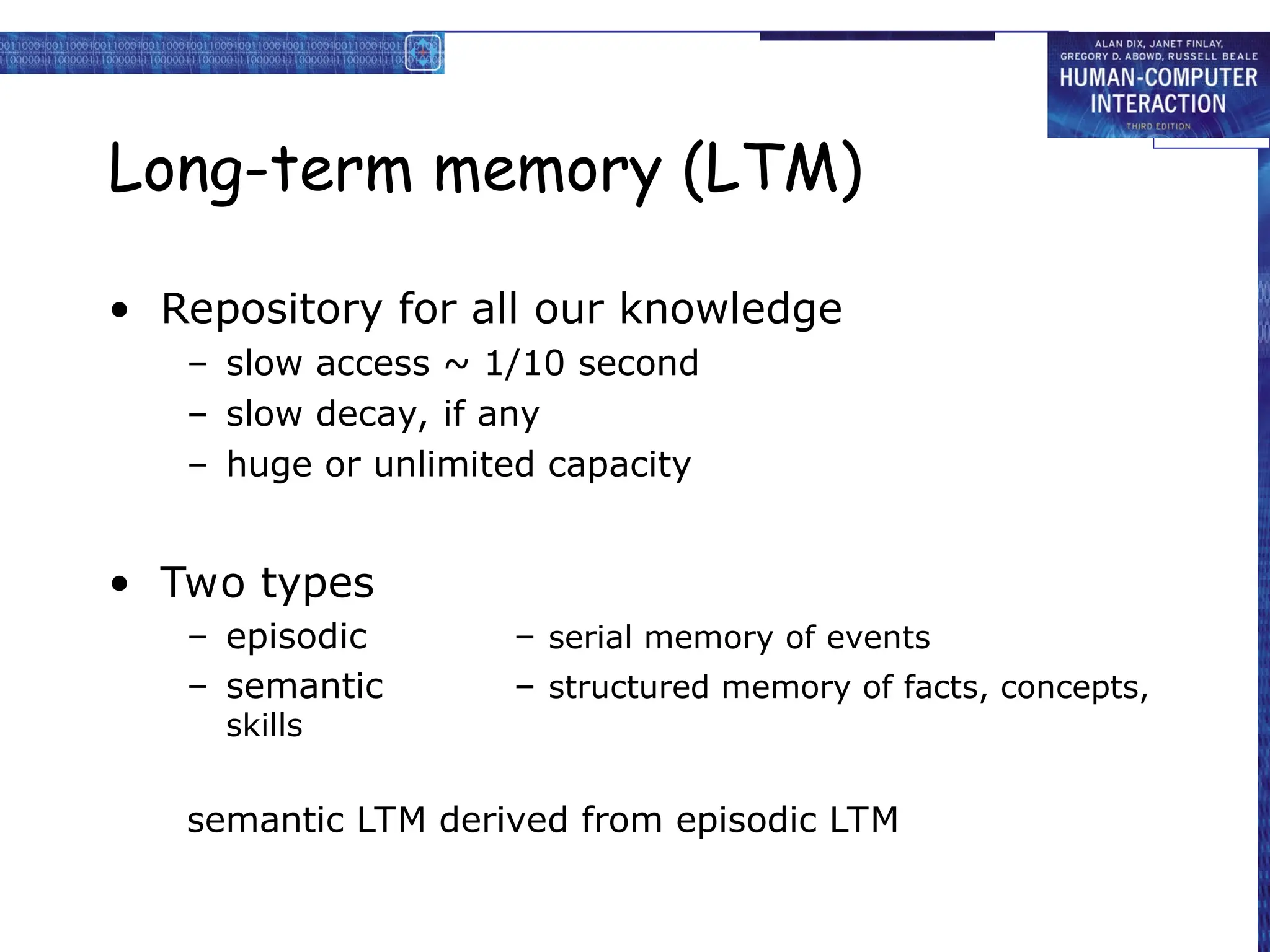 Long-term memory (LTM)
• Repository for all our knowledge
– slow access ~ 1/10 second
– slow decay, if any
– huge or unlimited capacity
• Two types
– episodic – serial memory of events
– semantic – structured memory of facts, concepts,
skills
semantic LTM derived from episodic LTM
 
