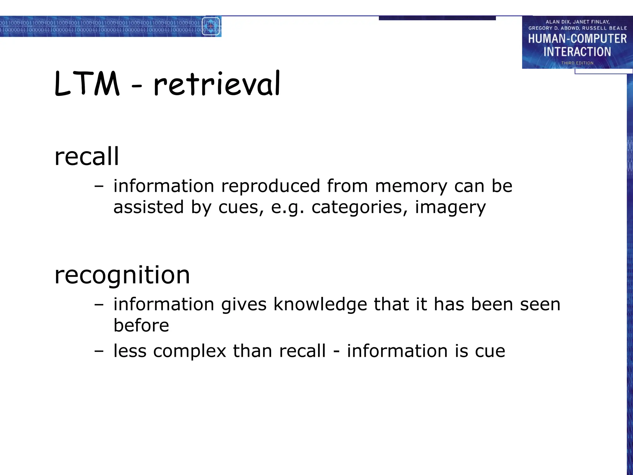LTM - retrieval
recall
– information reproduced from memory can be
assisted by cues, e.g. categories, imagery
recognition
– information gives knowledge that it has been seen
before
– less complex than recall - information is cue
 