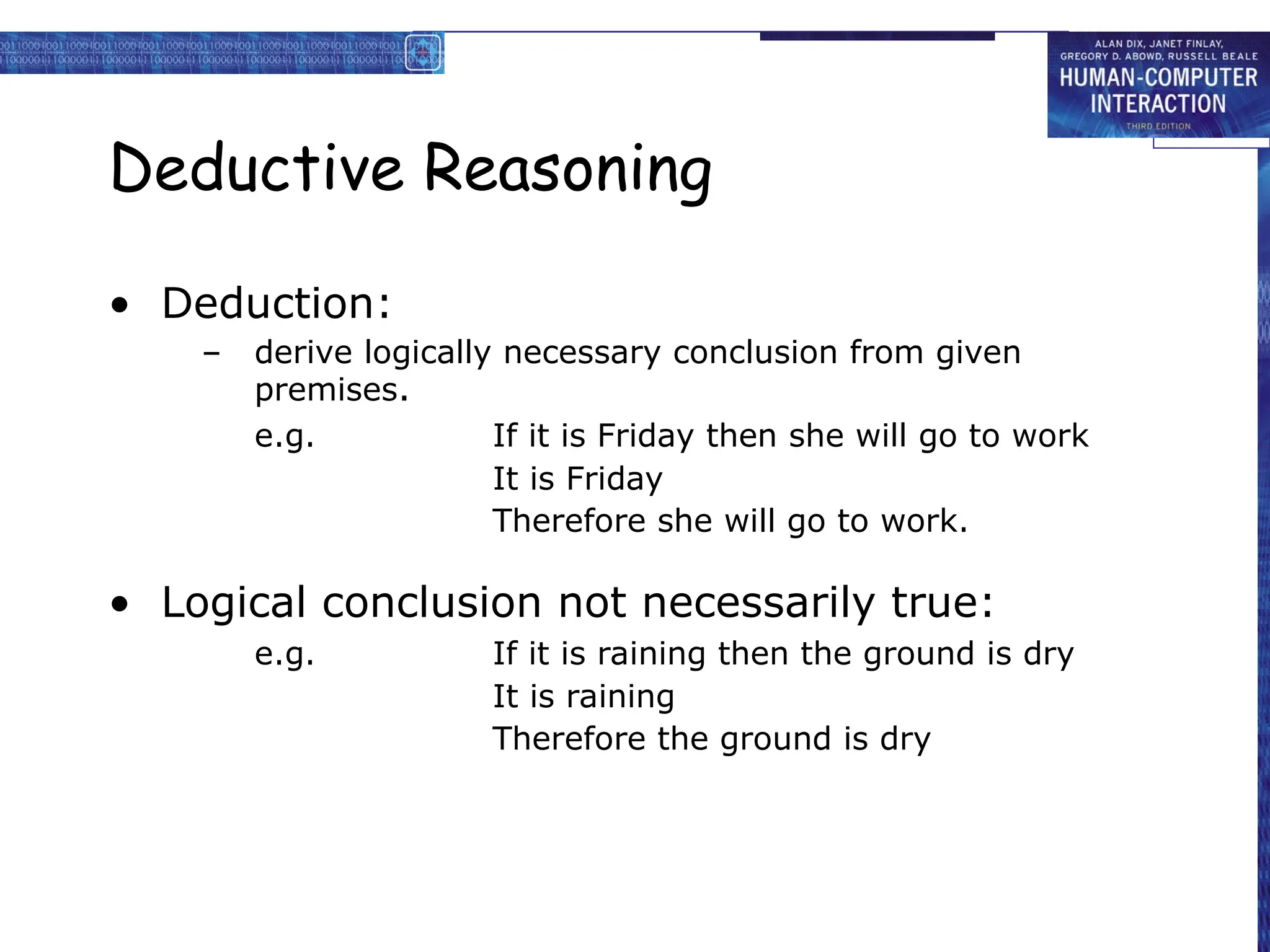 Deductive Reasoning
• Deduction:
– derive logically necessary conclusion from given
premises.
e.g. If it is Friday then she will go to work
It is Friday
Therefore she will go to work.
• Logical conclusion not necessarily true:
e.g. If it is raining then the ground is dry
It is raining
Therefore the ground is dry
 