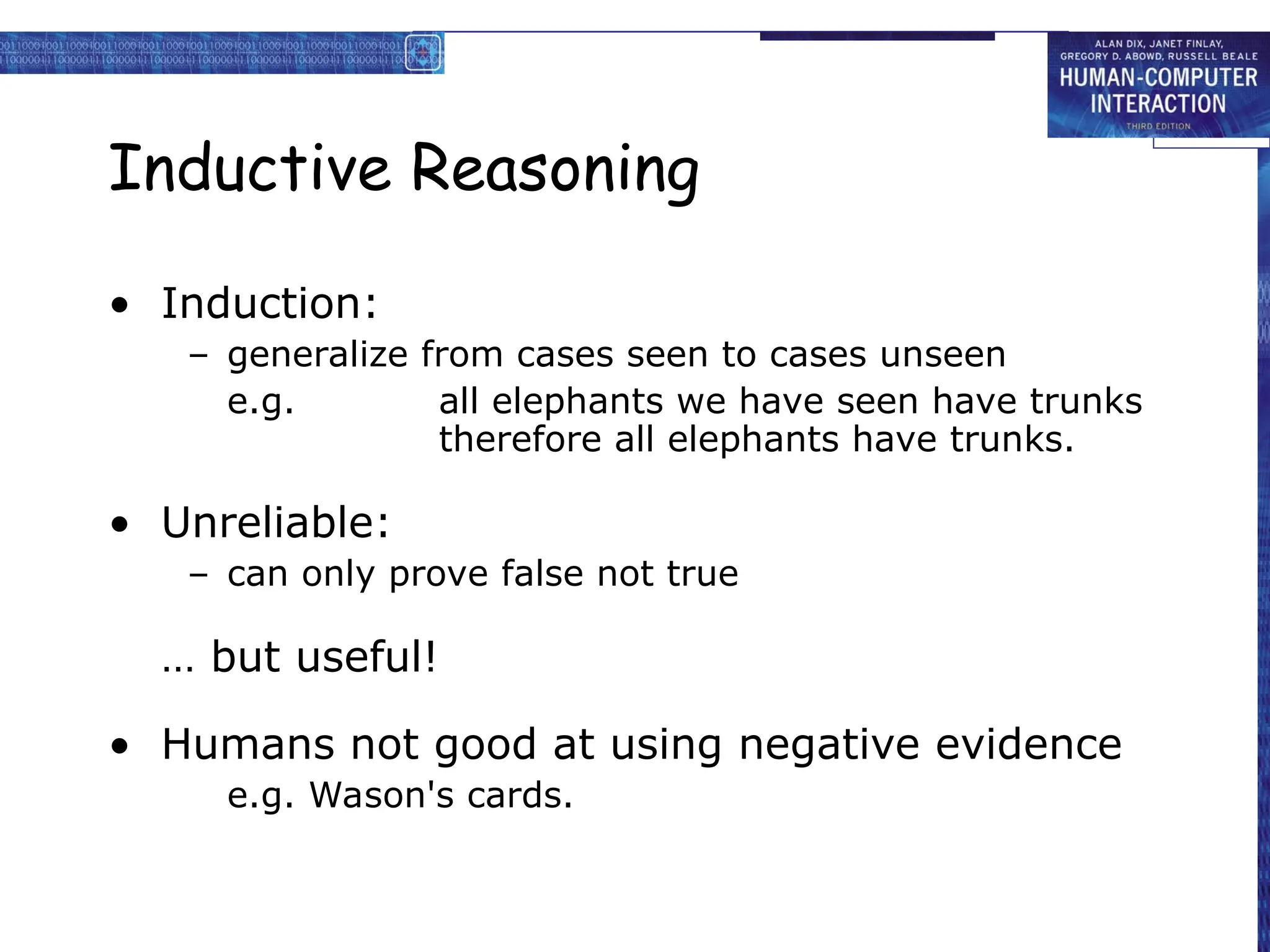 Inductive Reasoning
• Induction:
– generalize from cases seen to cases unseen
e.g. all elephants we have seen have trunks
therefore all elephants have trunks.
• Unreliable:
– can only prove false not true
… but useful!
• Humans not good at using negative evidence
e.g. Wason's cards.
 