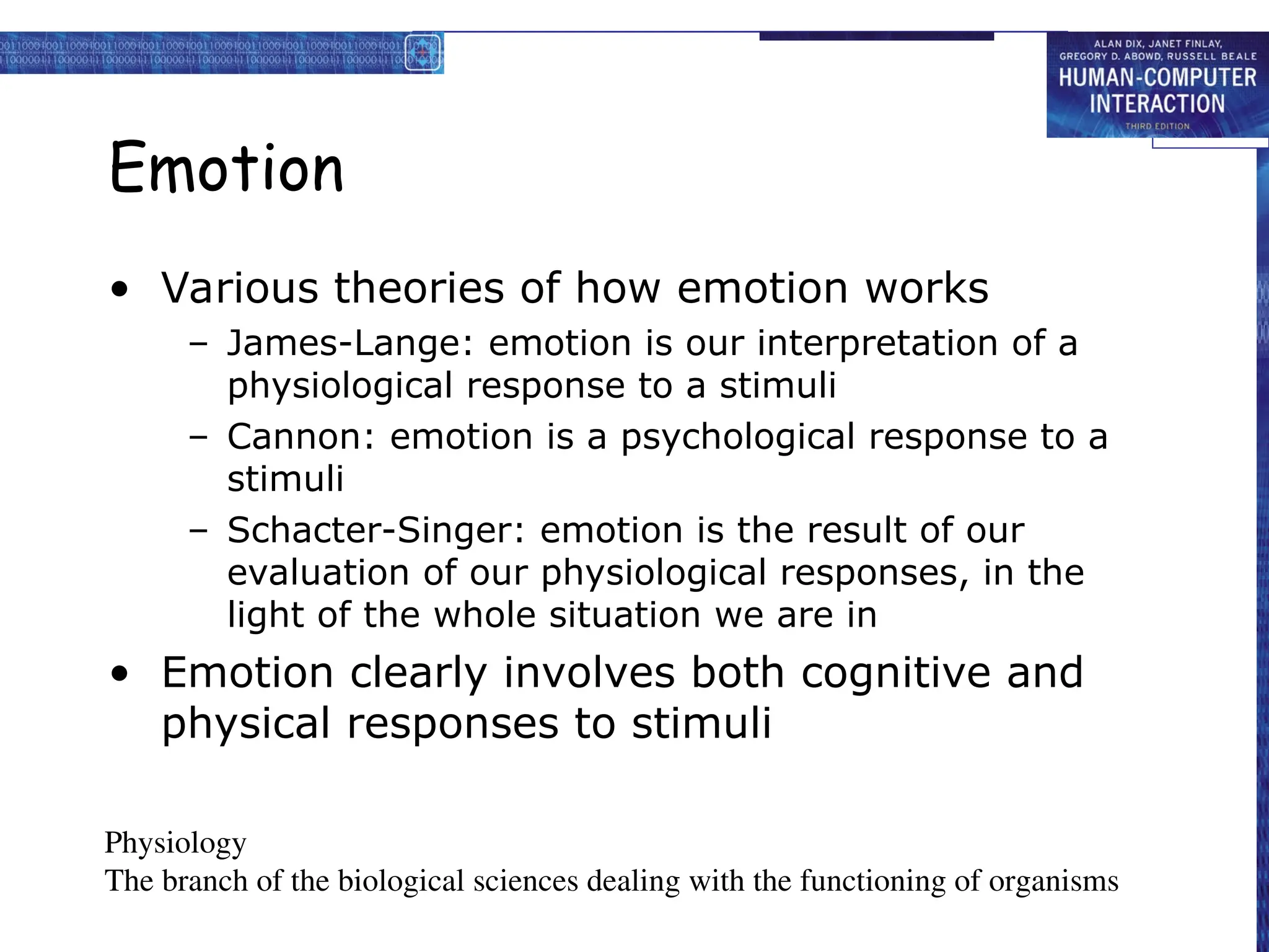 Emotion
• Various theories of how emotion works
– James-Lange: emotion is our interpretation of a
physiological response to a stimuli
– Cannon: emotion is a psychological response to a
stimuli
– Schacter-Singer: emotion is the result of our
evaluation of our physiological responses, in the
light of the whole situation we are in
• Emotion clearly involves both cognitive and
physical responses to stimuli
Physiology
The branch of the biological sciences dealing with the functioning of organisms
 
