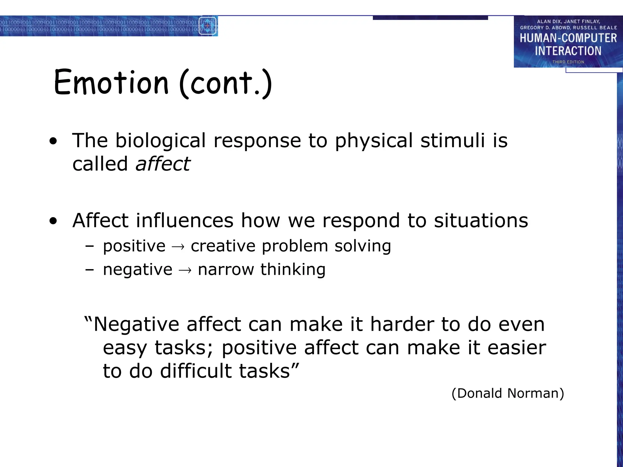 Emotion (cont.)
• The biological response to physical stimuli is
called affect
• Affect influences how we respond to situations
– positive  creative problem solving
– negative  narrow thinking
“Negative affect can make it harder to do even
easy tasks; positive affect can make it easier
to do difficult tasks”
(Donald Norman)
 