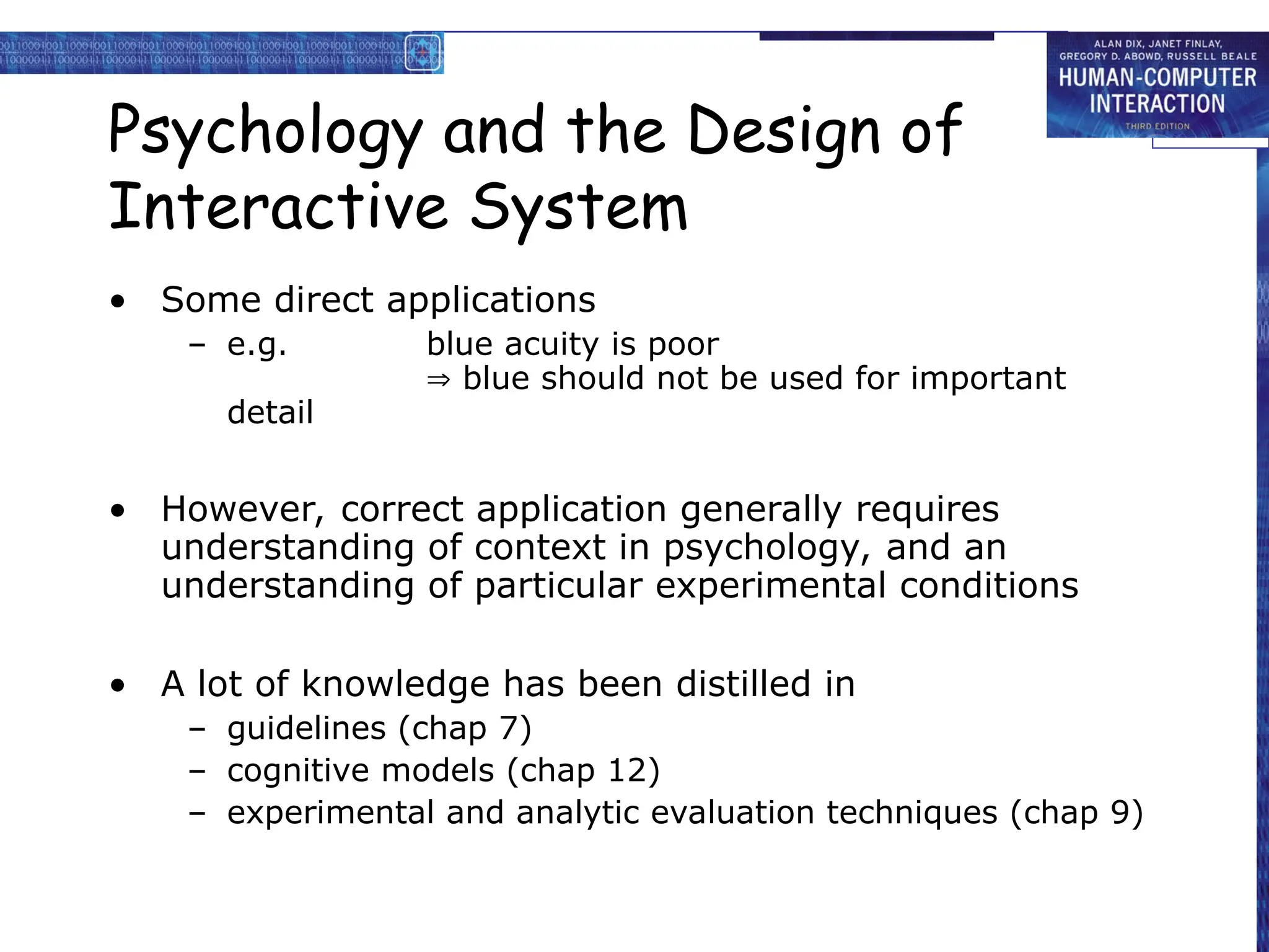 Psychology and the Design of
Interactive System
• Some direct applications
– e.g. blue acuity is poor
 blue should not be used for important
detail
• However, correct application generally requires
understanding of context in psychology, and an
understanding of particular experimental conditions
• A lot of knowledge has been distilled in
– guidelines (chap 7)
– cognitive models (chap 12)
– experimental and analytic evaluation techniques (chap 9)
 