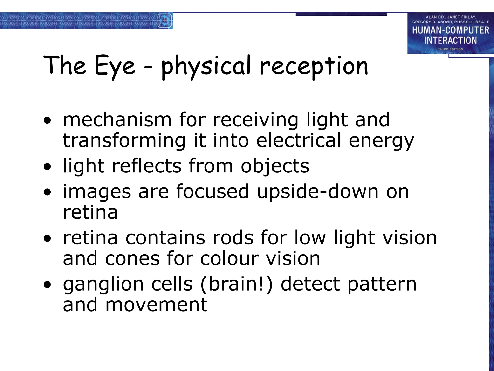 The Eye - physical reception
• mechanism for receiving light and
transforming it into electrical energy
• light reflects from objects
• images are focused upside-down on
retina
• retina contains rods for low light vision
and cones for colour vision
• ganglion cells (brain!) detect pattern
and movement
 