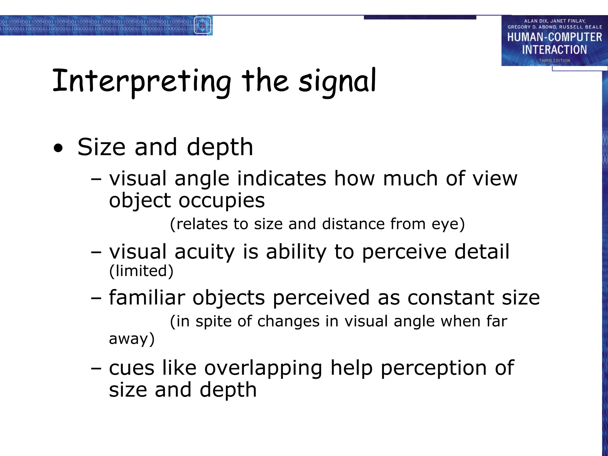Interpreting the signal
• Size and depth
– visual angle indicates how much of view
object occupies
(relates to size and distance from eye)
– visual acuity is ability to perceive detail
(limited)
– familiar objects perceived as constant size
(in spite of changes in visual angle when far
away)
– cues like overlapping help perception of
size and depth
 