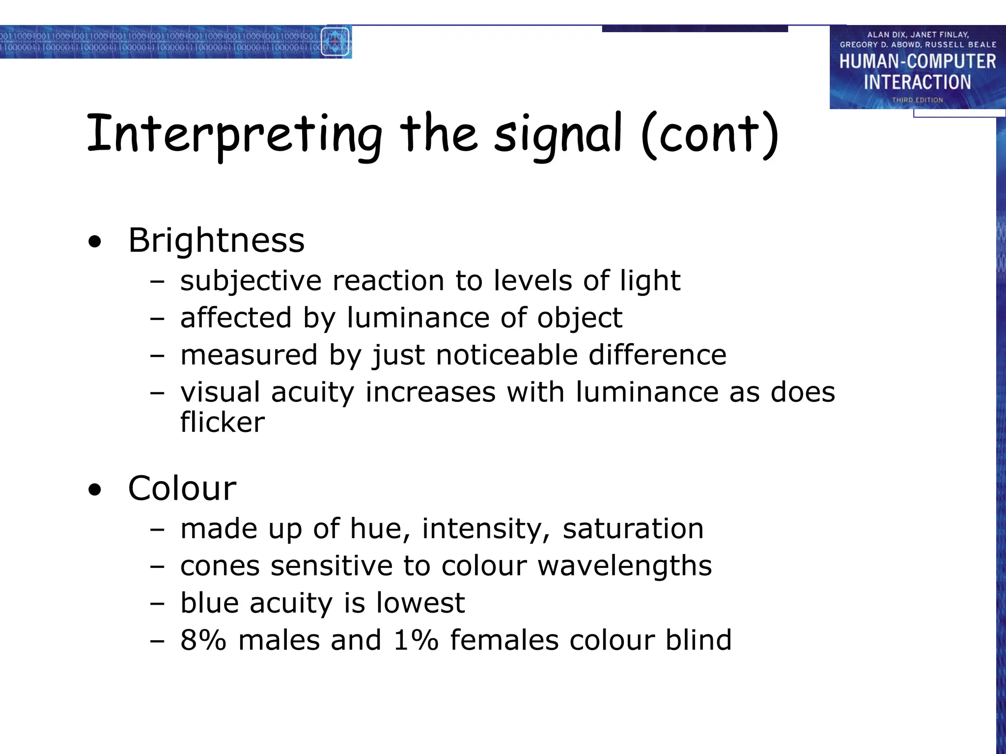 Interpreting the signal (cont)
• Brightness
– subjective reaction to levels of light
– affected by luminance of object
– measured by just noticeable difference
– visual acuity increases with luminance as does
flicker
• Colour
– made up of hue, intensity, saturation
– cones sensitive to colour wavelengths
– blue acuity is lowest
– 8% males and 1% females colour blind
 