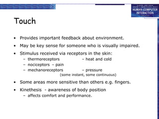Touch
• Provides important feedback about environment.
• May be key sense for someone who is visually impaired.
• Stimulus received via receptors in the skin:
– thermoreceptors – heat and cold
– nociceptors – pain
– mechanoreceptors – pressure
(some instant, some continuous)
• Some areas more sensitive than others e.g. fingers.
• Kinethesis - awareness of body position
– affects comfort and performance.
 