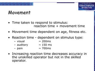 Movement
• Time taken to respond to stimulus:
reaction time + movement time
• Movement time dependent on age, fitness etc.
• Reaction time - dependent on stimulus type:
– visual ~ 200ms
– auditory ~ 150 ms
– pain ~ 700ms
• Increasing reaction time decreases accuracy in
the unskilled operator but not in the skilled
operator.
 