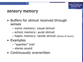 sensory memory
• Buffers for stimuli received through
senses
– iconic memory: visual stimuli
– echoic memory: aural stimuli
– haptic memory: tactile stimuli (Sense of touch)
• Examples
– “sparkler” trail
– stereo sound
• Continuously overwritten
 