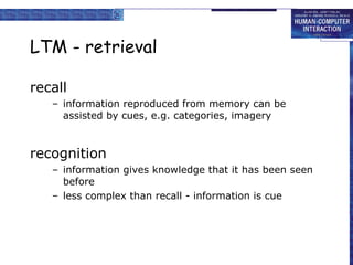 LTM - retrieval
recall
– information reproduced from memory can be
assisted by cues, e.g. categories, imagery
recognition
– information gives knowledge that it has been seen
before
– less complex than recall - information is cue
 