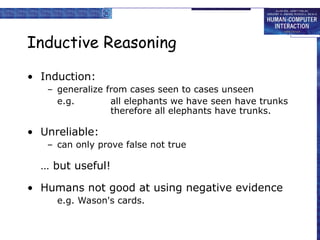 Inductive Reasoning
• Induction:
– generalize from cases seen to cases unseen
e.g. all elephants we have seen have trunks
therefore all elephants have trunks.
• Unreliable:
– can only prove false not true
… but useful!
• Humans not good at using negative evidence
e.g. Wason's cards.
 