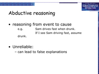 Abductive reasoning
• reasoning from event to cause
e.g. Sam drives fast when drunk.
If I see Sam driving fast, assume
drunk.
• Unreliable:
– can lead to false explanations
 