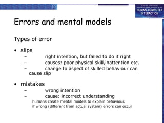 Errors and mental models
Types of error
• slips
– right intention, but failed to do it right
– causes: poor physical skill,inattention etc.
– change to aspect of skilled behaviour can
cause slip
• mistakes
– wrong intention
– cause: incorrect understanding
humans create mental models to explain behaviour.
if wrong (different from actual system) errors can occur
 
