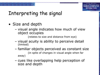 Interpreting the signal
• Size and depth
– visual angle indicates how much of view
object occupies
(relates to size and distance from eye)
– visual acuity is ability to perceive detail
(limited)
– familiar objects perceived as constant size
(in spite of changes in visual angle when far
away)
– cues like overlapping help perception of
size and depth
 