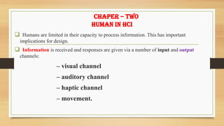 CHAPER – TWO
HUMAN IN HCI
❑ Humans are limited in their capacity to process information. This has important
implications for design.
❑ Information is received and responses are given via a number of input and output
channels:
– visual channel
– auditory channel
– haptic channel
– movement.
 