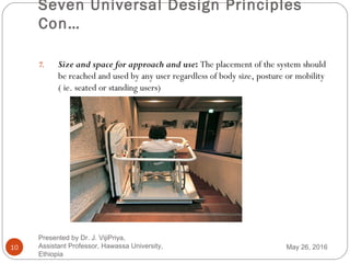 Seven Universal Design Principles
Con…
10
7. Size and space for approach and use: The placement of the system should
be reached and used by any user regardless of body size, posture or mobility
( ie. seated or standing users)
May 26, 2016
Presented by Dr. J. VijiPriya,
Assistant Professor, Hawassa University,
Ethiopia
 